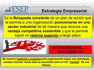 4
Es la Búsqueda consiente de un plan de acción que
le permita a una organización posicionarse en una
sector industrial de tal manera que alcance una
ventaja competitiva sostenible y que le permita
lograr un retorno superior a largo plazo
Estrategia Empresarial
ESTRATEGIA ES……
ESCOGER !!!!!
De manera implícita o explícita toda organización sigue una estrategia,
aunque muchas veces esta se encuentra solo en las "mentes" de sus
líderes
 