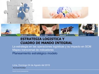Lima, Domingo 04 de Agosto del 2019
La estrategia en las operaciones logísticas y su impacto en SCM
Mapeo transversal de indicadores
Planeamiento estratégico modelo
Versión inicio de presentaciones
Mg. Fernando Maradiegue
ESTRATEGIA LOGISTICA Y
CUADRO DE MANDO INTEGRAL
 