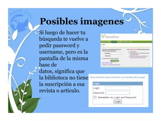 Posibles imagenes
Si luego de hacer tu
búsqueda te vuelve a
pedir password y
username, pero es la
pantalla de la misma
base de
datos, significa que
la biblioteca no tiene
la suscripción a esa
revista o artículo.
 