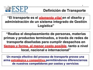4
Definición de Transporte
“El transporte es el elemento vital en el diseño y
administración de un sistema integrado de Gestión
Logística”
Un manejo efectivo del proceso de transporte provee una
arma estratégica y competitiva permitiéndonos diferenciarnos
de nuestros competidores por costos y servicios
“Realiza el desplazamiento de personas, materias
primas y productos terminados, a través de redes de
transporte diseñadas para cumplir despachos en
tiempo y forma, al menor costo posible, tanto a nivel
local, nacional e internacional”
 