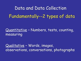 Data and Data Collection
Quantitative – Numbers, tests, counting,
measuring
Fundamentally--2 types of data
Qualitative – Words, images,
observations, conversations, photographs
 