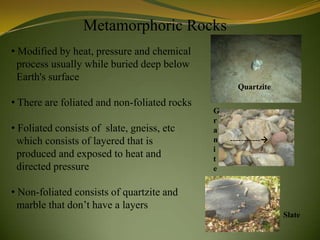 Metamorphoric Rocks
• Modified by heat, pressure and chemical
  process usually while buried deep below
  Earth's surface
                                                    Quartzite

• There are foliated and non-foliated rocks
                                              G
                                              r
• Foliated consists of slate, gneiss, etc     a
  which consists of layered that is           n   -----------
                                              i
  produced and exposed to heat and            t
  directed pressure                           e


• Non-foliated consists of quartzite and
  marble that don’t have a layers
                                                                 Slate
 