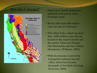 How has it changed?   • Made up of mostly Quaternary
                        sediments and granite rocks.
                        (Geologic map)

                      • Rocks older than 600 million
                        years are rare in California.

                      • The oldest rocks, which are more
                        than 1,000 million years old, are
                        located in the eastern deserts and
                        the eastern Transverse Ranges
                        (San Bernardino and San Gabriel
                        Mountains). (Williams, 2008)

                      • With the erosions so powerful
                        it propelled sediment into the
                        valley which then became
                        thousands of feet thick (Geology
                        Overview, 2006)
 