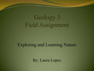 Geology 3
   Field Assignment


Exploring and Learning Nature


       By: Laura Lopez
 