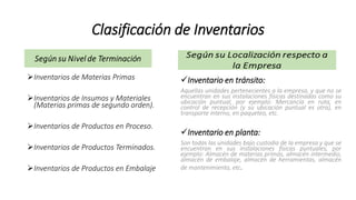 Clasificación de Inventarios
Inventarios de Materias Primas
Inventarios de Insumos y Materiales
(Materias primas de segundo orden).
Inventarios de Productos en Proceso.
Inventarios de Productos Terminados.
Inventarios de Productos en Embalaje
Inventario en tránsito:
Aquellas unidades pertenecientes a la empresa, y que no se
encuentran en sus instalaciones físicas destinadas como su
ubicación puntual, por ejemplo: Mercancía en ruta, en
control de recepción (y su ubicación puntual es otra), en
transporte interno, en paqueteo, etc.
Inventario en planta:
Son todas las unidades bajo custodia de la empresa y que se
encuentran en sus instalaciones físicas puntuales, por
ejemplo: Almacén de materias primas, almacén intermedio,
almacén de embalaje, almacén de herramientas, almacén
de mantenimiento, etc.
 