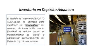 Inventario en Depósito Aduanero
El Modelo de Inventario DEPOSITO
ADUANERO, es utilizado para
mantener sin “nacionalizar” las
compras de importación con la
finalidad de reducir costos en
mantenimiento de “stock” u
administrar adecuadamente los
flujos de caja de su empresa.
 