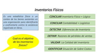 Inventarios Físicos
Es una estadística física o un
conteo de los bienes existentes en
una organización para identificarla
y confrontarla contra la existencia
registrada en libros.
Cual es el objetivo
de los inventarios
físicos?
CONCILIAR Inventario Físico = Lógico
CONCILIAR Contabilidad = Logística
DETECTAR Diferencias de Inventario
DEFINIR Razones de pérdidas de ventas
VALIDAR La Calidad del inventario
IDENTIFICAR Situación de Sobre Costos
 