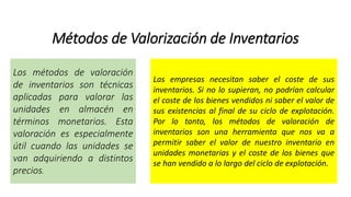 Métodos de Valorización de Inventarios
Los métodos de valoración
de inventarios son técnicas
aplicadas para valorar las
unidades en almacén en
términos monetarios. Esta
valoración es especialmente
útil cuando las unidades se
van adquiriendo a distintos
precios.
Las empresas necesitan saber el coste de sus
inventarios. Si no lo supieran, no podrían calcular
el coste de los bienes vendidos ni saber el valor de
sus existencias al final de su ciclo de explotación.
Por lo tanto, los métodos de valoración de
inventarios son una herramienta que nos va a
permitir saber el valor de nuestro inventario en
unidades monetarias y el coste de los bienes que
se han vendido a lo largo del ciclo de explotación.
 