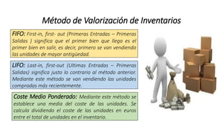 Método de Valorización de Inventarios
FIFO: First-in, first- out (Primeras Entradas – Primeras
Salidas ) significa que el primer bien que llega es el
primer bien en salir, es decir, primero se van vendiendo
las unidades de mayor antigüedad.
LIFO: Last-in, first-out (Ultimas Entradas – Primeras
Salidas) significa justo lo contrario al método anterior.
Mediante este método se van vendiendo las unidades
compradas más recientemente.
Coste Medio Ponderado: Mediante este método se
establece una media del coste de las unidades. Se
calcula dividiendo el coste de las unidades en euros
entre el total de unidades en el inventario.
 