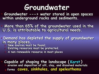 Groundwater
Groundwater
• Groundwater ---> water stored in open spaces
within underground rocks and sediments.
• More than 65% of the groundwater used in the
U.S. is attributable to agricultural needs.
•
in many places.
> New sources must be found;
> Existing resources must be protected.
> A non-renewable resource in most places
• Capable of shaping the landscape (
> erosion and deposition of silt, clay, and dissolved materials
> forms caves, sinkholes, and speleothems
• Groundwater ---> water stored in open spaces
within underground rocks and sediments.
• More than 65% of the groundwater used in the
U.S. is attributable to agricultural needs.
• Demand has depleted the supply of groundwater
in many places.
> New sources must be found;
> Existing resources must be protected.
> A non-renewable resource in most places
• Capable of shaping the landscape ( Karst )
> erosion and deposition of silt, clay, and dissolved materials
> forms caves, sinkholes, and speleothems
 