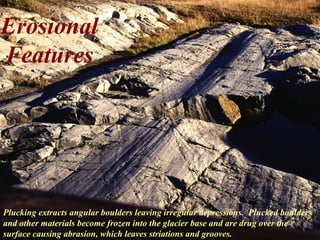 Erosional
Features
Plucking extracts angular boulders leaving irregular depressions. Plucked boulders
and other materials become frozen into the glacier base and are drug over the
surface causing abrasion, which leaves striations and grooves.
 
