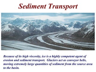 Sediment Transport
Because of its high viscosity, ice is a highly competent agent of
erosion and sediment transport. Glaciers act as conveyor belts,
moving extremely large quantities of sediment from the source area
to the basin.
 
