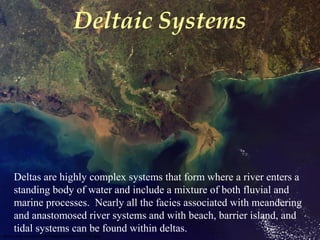 Deltaic Systems
epod.usra.edu/archive/images/modis1000192.jpg
Deltas are highly complex systems that form where a river enters a
standing body of water and include a mixture of both fluvial and
marine processes. Nearly all the facies associated with meandering
and anastomosed river systems and with beach, barrier island, and
tidal systems can be found within deltas.
 