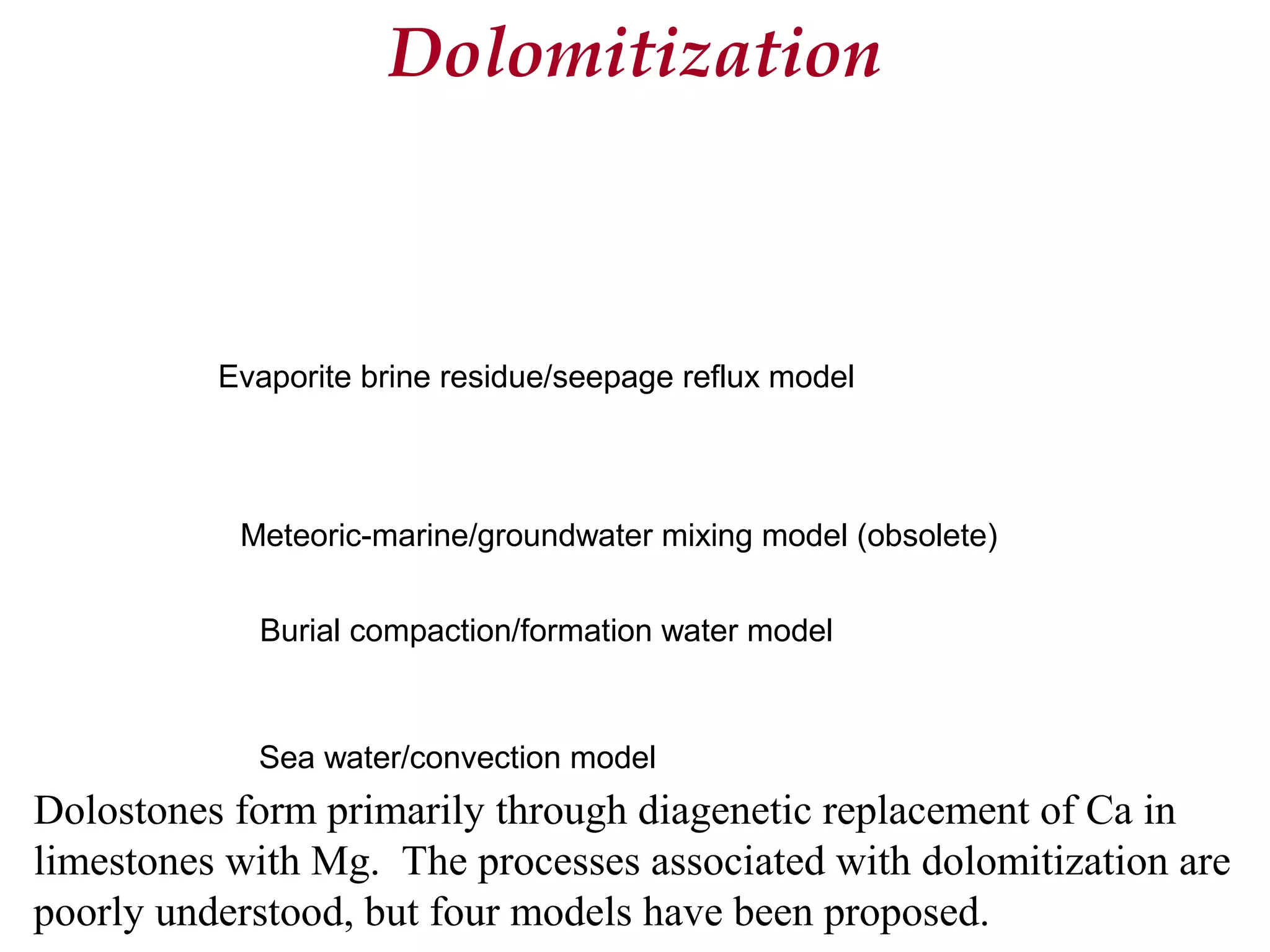 Dolostones form primarily through diagenetic replacement of Ca in
limestones with Mg. The processes associated with dolomitization are
poorly understood, but four models have been proposed.
Dolomitization
Evaporite brine residue/seepage reflux model
Meteoric-marine/groundwater mixing model (obsolete)
Burial compaction/formation water model
Sea water/convection model
 
