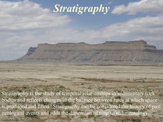 Stratigraphy is the study of temporal relationships in sedimentary rock
bodies and reflects changes in the balance between rates at which space
is produced and filled. Stratigraphy can be considered the history of past
geological events and adds the dimension of time to sedimentology.
Stratigraphy
Photo by W. W. Little
 