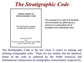 The Stratigraphic Code is the law when it comes to naming and
defining stratigraphic units. There are two similar, but not identical,
forms of the code as authored by the North American and
International commissions on stratigraphic nomenclature, respectively.
The Stratigraphic Code
The purpose of a code is to facilitate
communication by adhering as a
science to a prescribed set of
accepted and understood rules.
 
