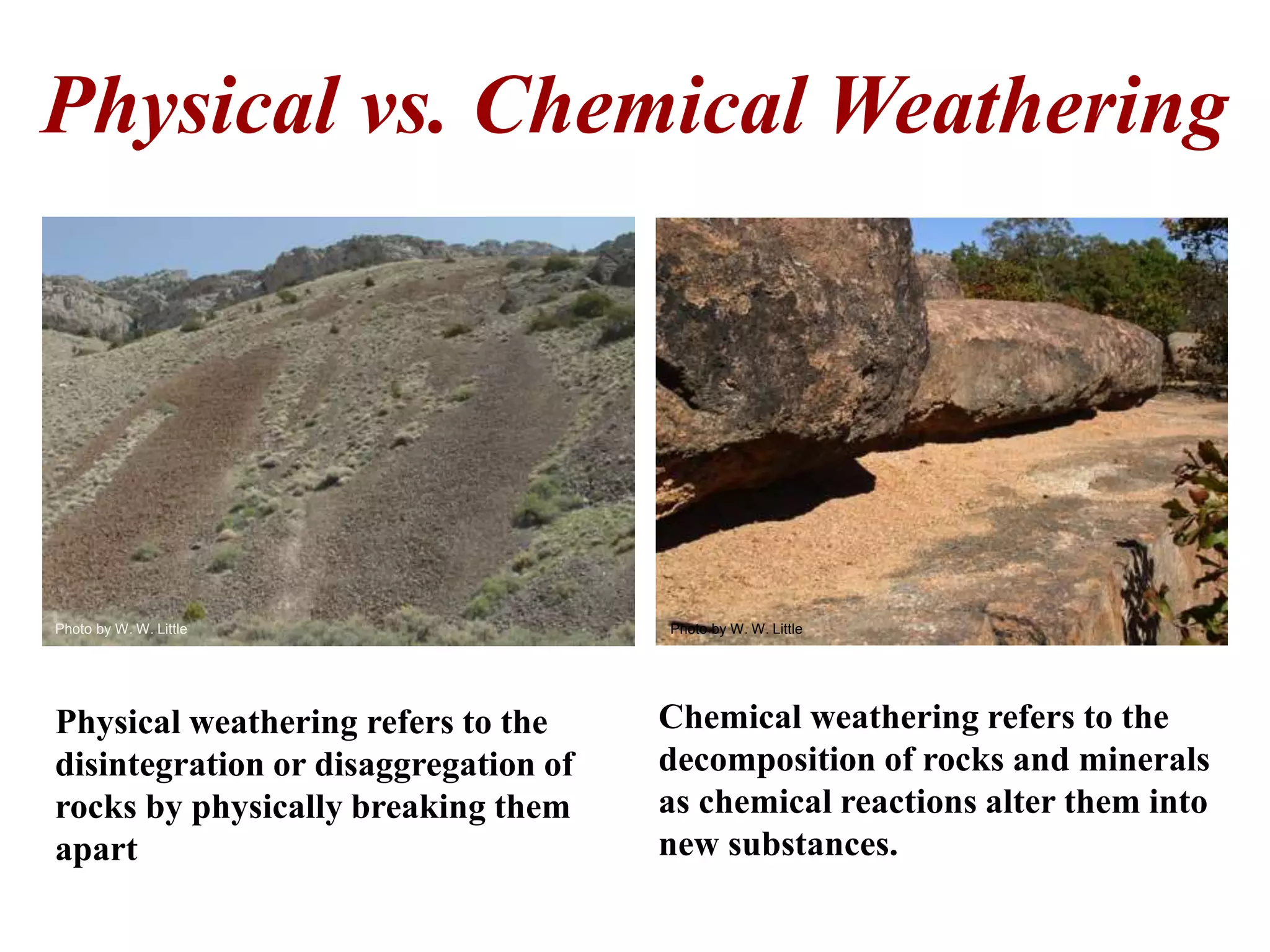 Physical vs. Chemical Weathering
Chemical weathering refers to the
decomposition of rocks and minerals
as chemical reactions alter them into
new substances.
Physical weathering refers to the
disintegration or disaggregation of
rocks by physically breaking them
apart
Photo by W. W. Little Photo by W. W. Little
 