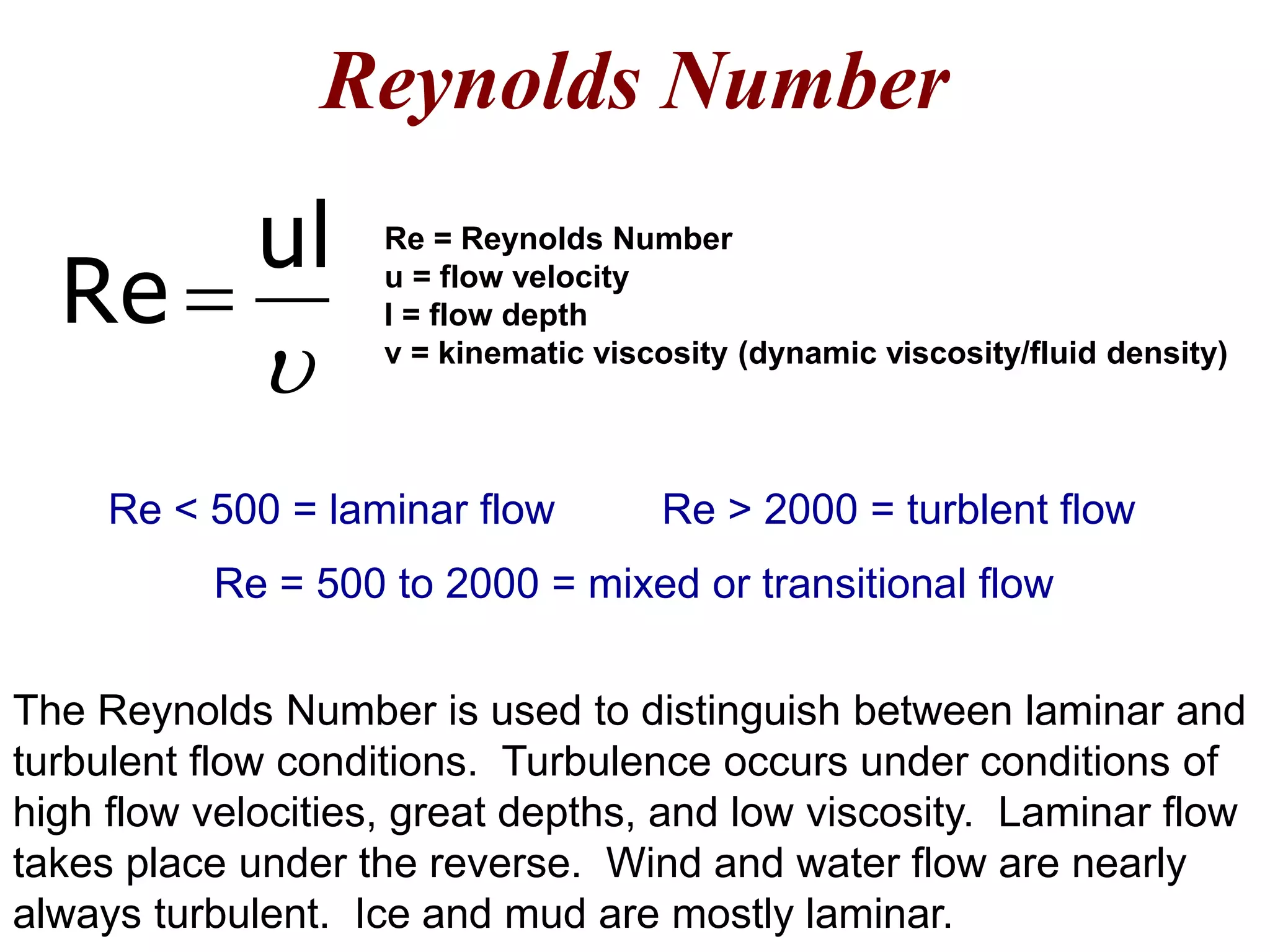Reynolds Number
The Reynolds Number is used to distinguish between laminar and
turbulent flow conditions. Turbulence occurs under conditions of
high flow velocities, great depths, and low viscosity. Laminar flow
takes place under the reverse. Wind and water flow are nearly
always turbulent. Ice and mud are mostly laminar.

ul
Re 
Re = Reynolds Number
u = flow velocity
l = flow depth
v = kinematic viscosity (dynamic viscosity/fluid density)
Re > 2000 = turblent flowRe < 500 = laminar flow
Re = 500 to 2000 = mixed or transitional flow
 
