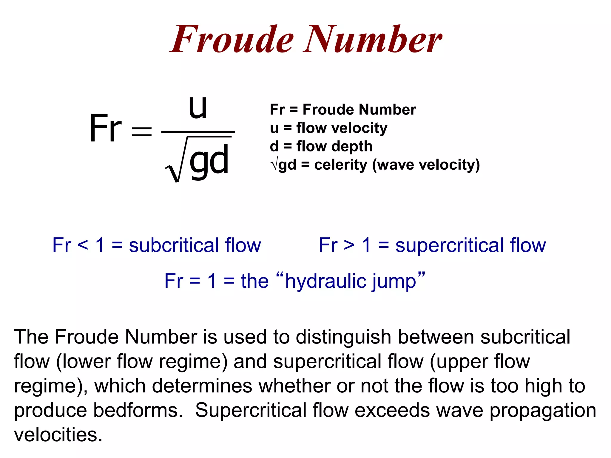 Froude Number
The Froude Number is used to distinguish between subcritical
flow (lower flow regime) and supercritical flow (upper flow
regime), which determines whether or not the flow is too high to
produce bedforms. Supercritical flow exceeds wave propagation
velocities.
Fr = Froude Number
u = flow velocity
d = flow depth
√gd = celerity (wave velocity)
Fr > 1 = supercritical flowFr < 1 = subcritical flow
Fr = 1 = the “hydraulic jump”
gd
u
Fr 
 