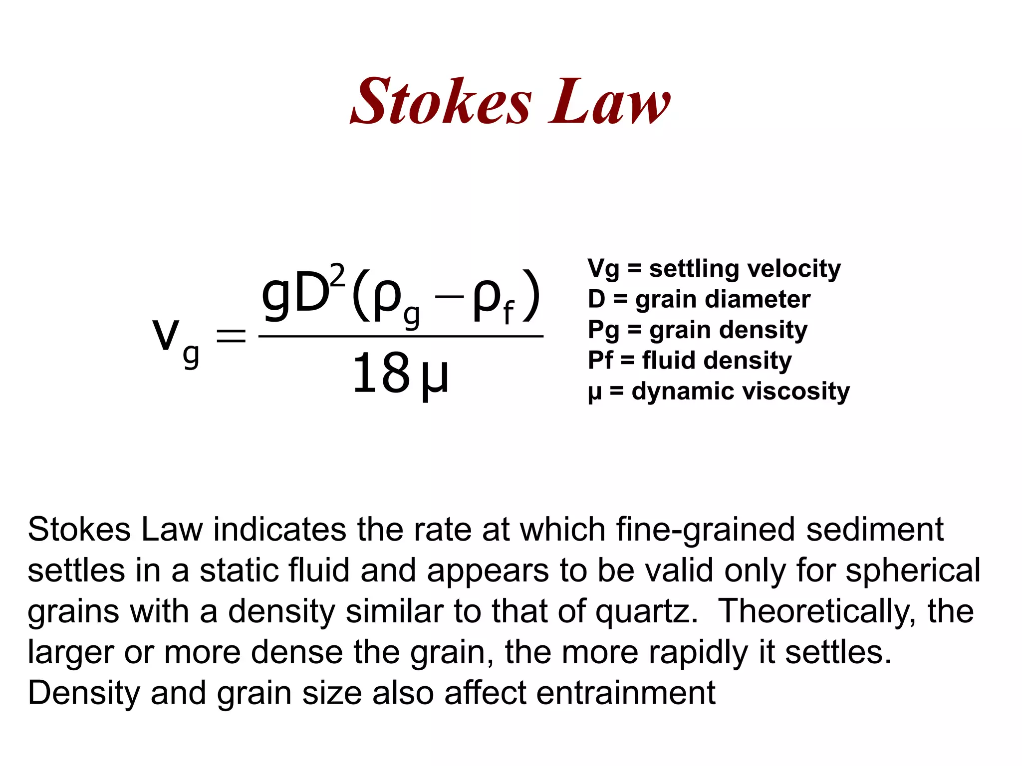Stokes Law
Stokes Law indicates the rate at which fine-grained sediment
settles in a static fluid and appears to be valid only for spherical
grains with a density similar to that of quartz. Theoretically, the
larger or more dense the grain, the more rapidly it settles.
Density and grain size also affect entrainment
Vg = settling velocity
D = grain diameter
Pg = grain density
Pf = fluid density
µ = dynamic viscosityμ18
)ρ(ρgD
v fg
2
g


 