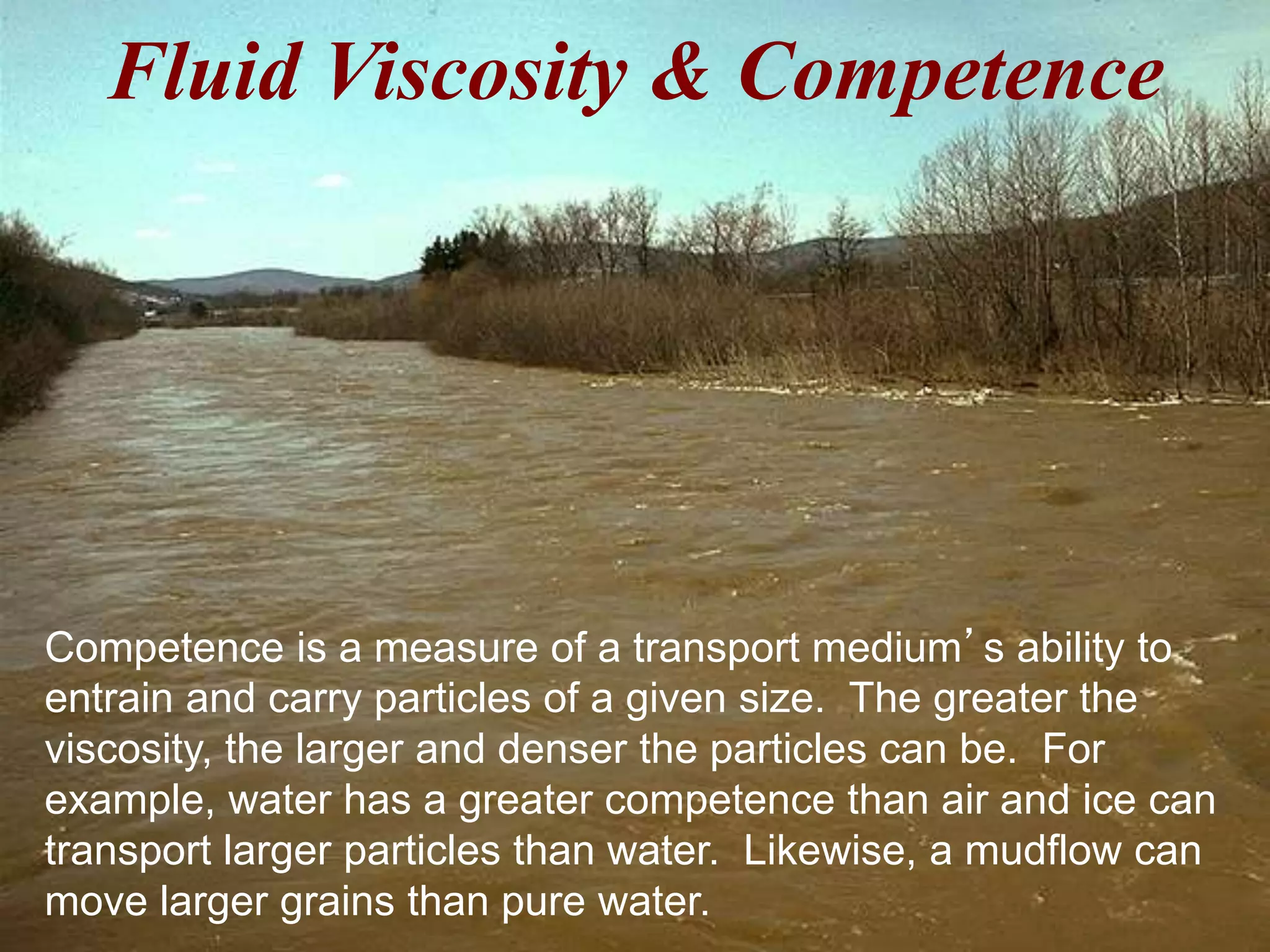 Fluid Viscosity & Competence
Competence is a measure of a transport medium’s ability to
entrain and carry particles of a given size. The greater the
viscosity, the larger and denser the particles can be. For
example, water has a greater competence than air and ice can
transport larger particles than water. Likewise, a mudflow can
move larger grains than pure water.
 