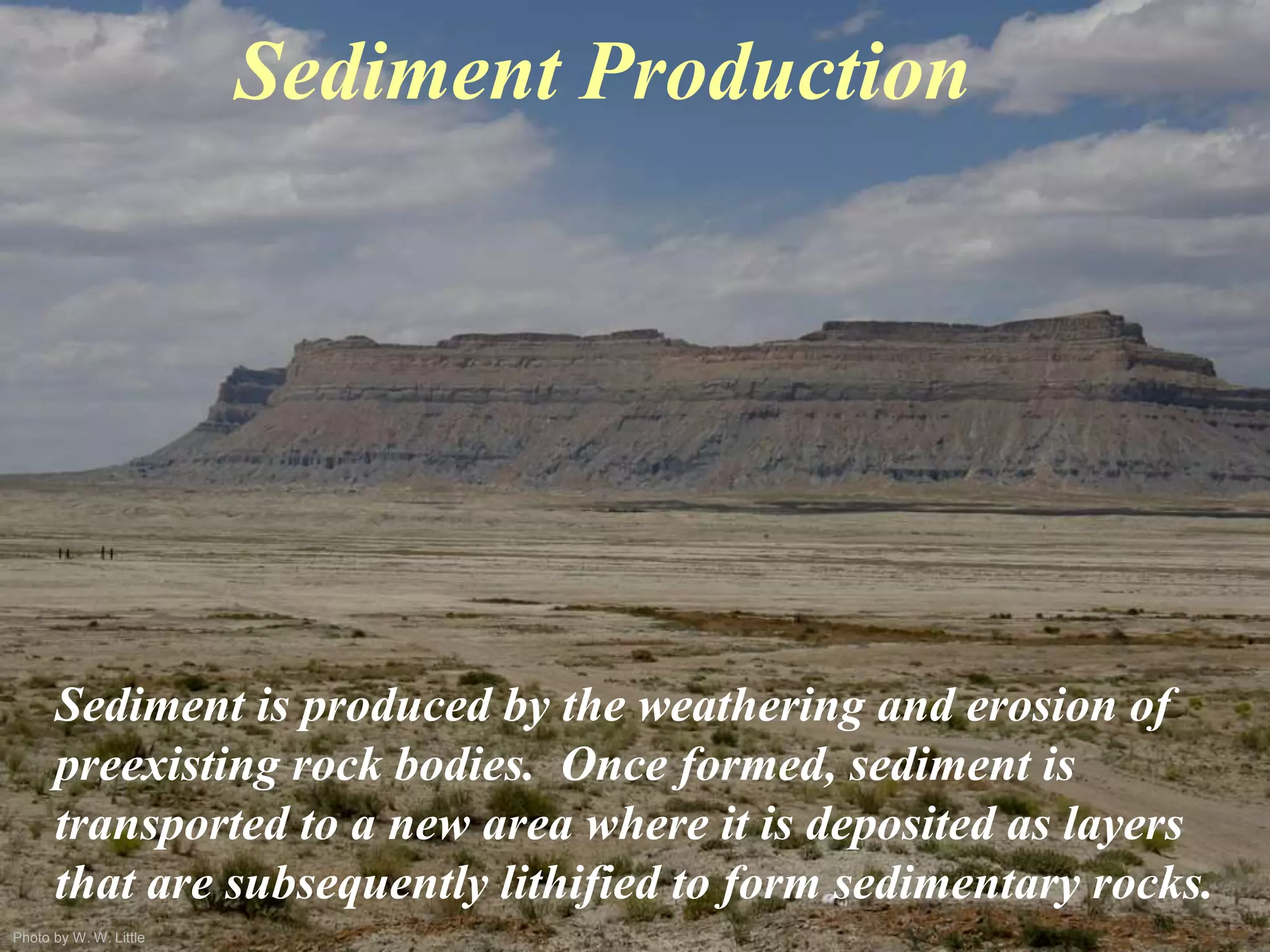 Photo by W. W. Little
Sediment Production
Sediment is produced by the weathering and erosion of
preexisting rock bodies. Once formed, sediment is
transported to a new area where it is deposited as layers
that are subsequently lithified to form sedimentary rocks.
 
