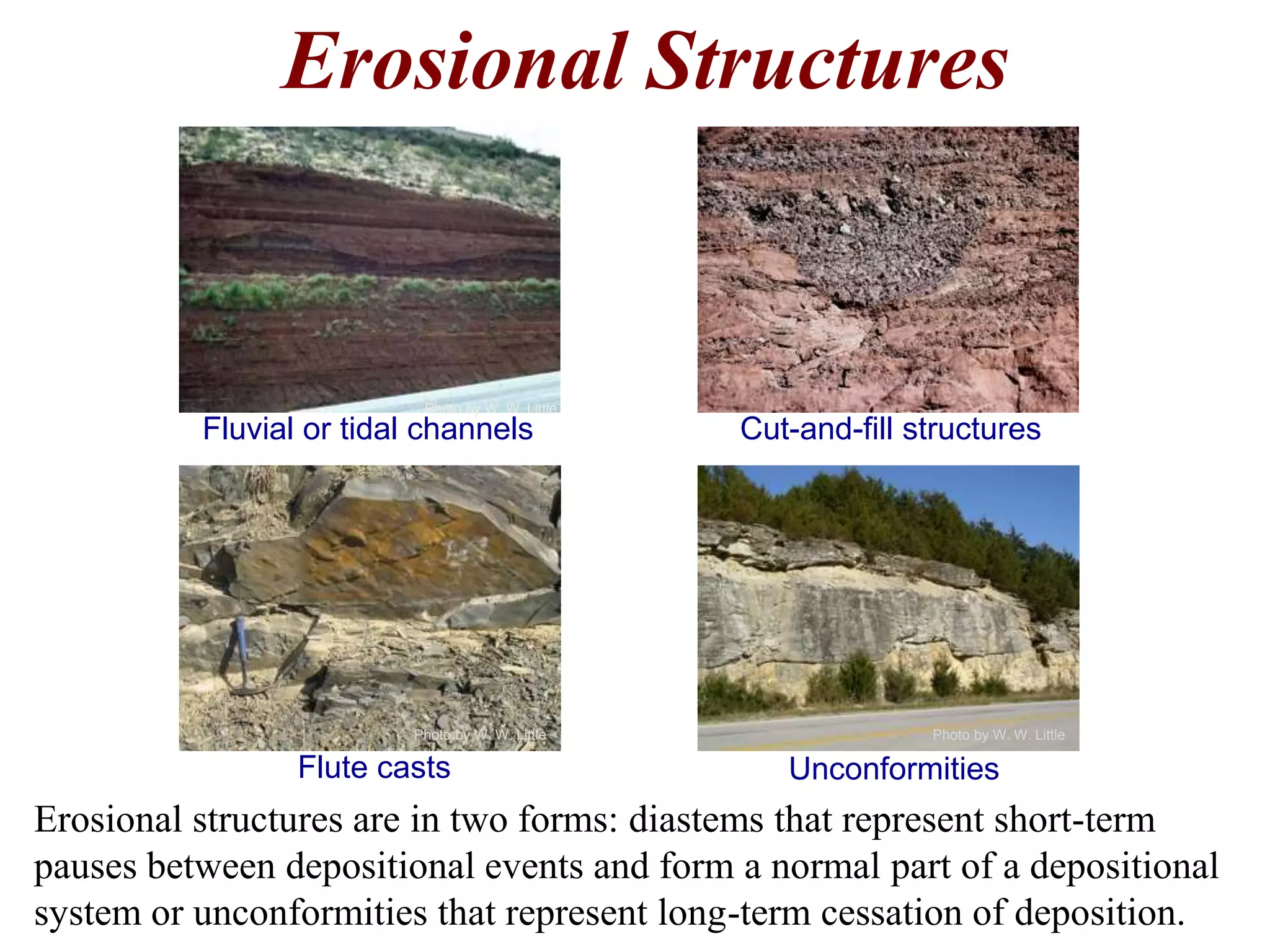 Erosional Structures
Erosional structures are in two forms: diastems that represent short-term
pauses between depositional events and form a normal part of a depositional
system or unconformities that represent long-term cessation of deposition.
Fluvial or tidal channels Cut-and-fill structures
Flute casts Unconformities
Photo by W. W. Little Photo by W. W. Little
Photo by W. W. Little
 
