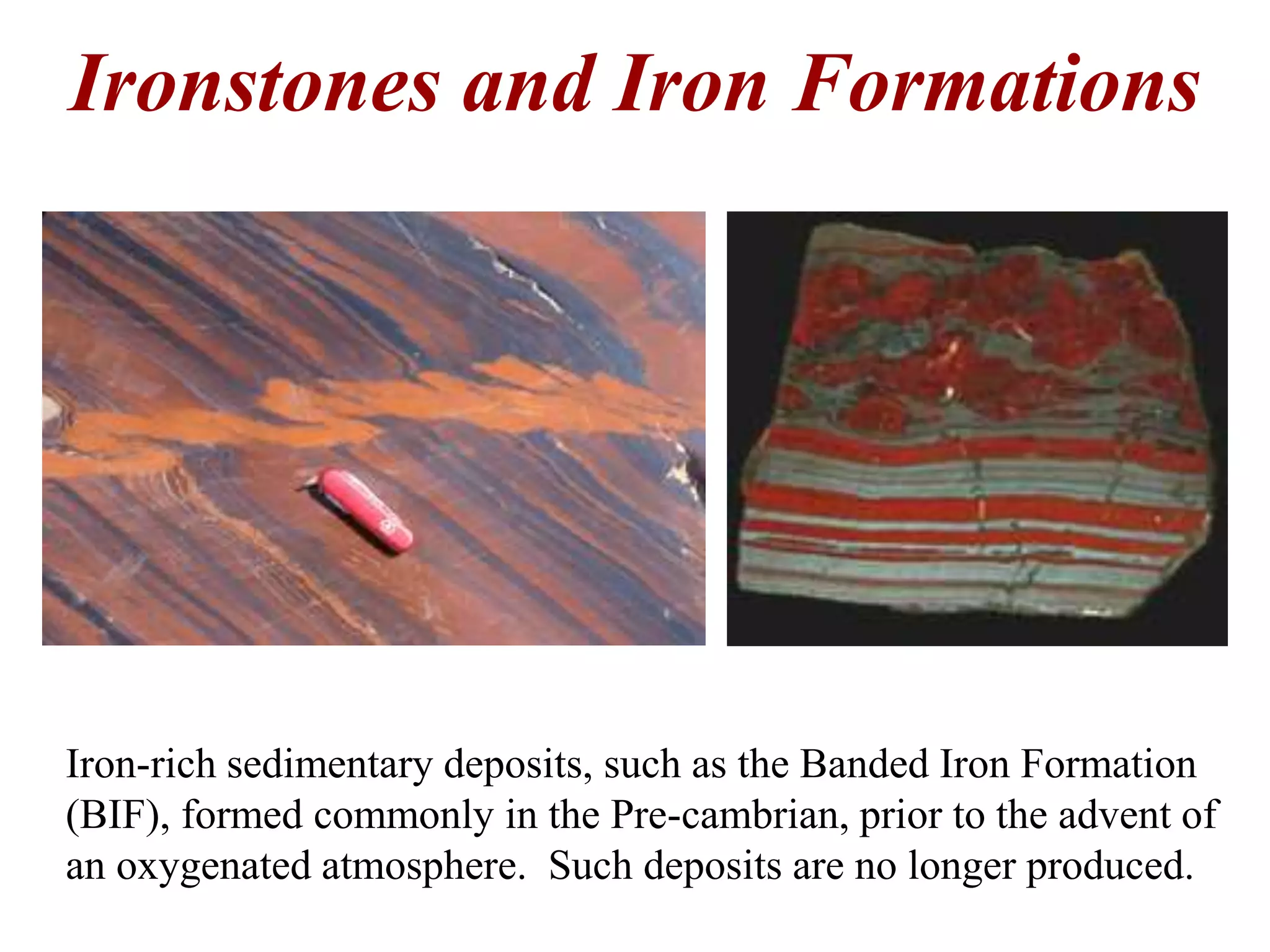 Ironstones and Iron Formations
Iron-rich sedimentary deposits, such as the Banded Iron Formation
(BIF), formed commonly in the Pre-cambrian, prior to the advent of
an oxygenated atmosphere. Such deposits are no longer produced.
 