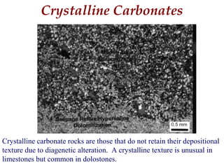 Crystalline Carbonates
Crystalline carbonate rocks are those that do not retain their depositional
texture due to diagenetic alteration. A crystalline texture is unusual in
limestones but common in dolostones.
 