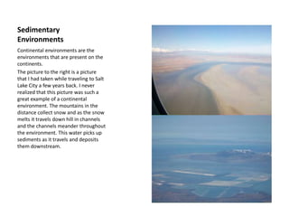 Sedimentary Environments Continental environments are the environments that are present on the continents.The picture to the right is a picture that I had taken while traveling to Salt Lake City a few years back. I never realized that this picture was such a great example of a continental environment. The mountains in the distance collect snow and as the snow melts it travels down hill in channels and the channels meander throughout the environment. This water picks up sediments as it travels and deposits them downstream. 