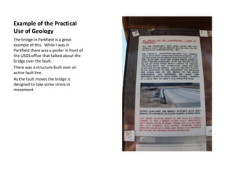 Example of the Practical Use of GeologyThe bridge in Parkfield is a great example of this.  While I was in Parkfield there was a poster in front of the USGS office that talked about the bridge over the fault.  There was a structure built over an active fault line.  As the fault moves the bridge is designed to take some stress in movement.