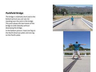Parkfield BridgeThe bridge is relatively short and in the bottom picture you can see me standing over the joint in the bridge. This joint allows the two halves of the bridge to slide laterally without destroying the bridge.  In the bottom picture I have one leg on the North American plate and one leg on the Pacific plate.