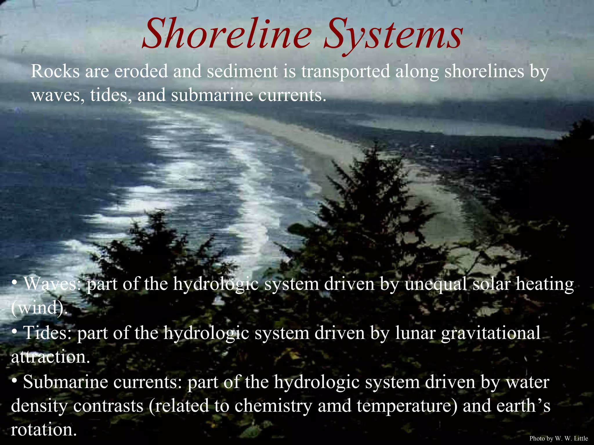 • Waves: part of the hydrologic system driven by unequal solar heating
(wind).
• Tides: part of the hydrologic system driven by lunar gravitational
attraction.
• Submarine currents: part of the hydrologic system driven by water
density contrasts (related to chemistry amd temperature) and earth’s
rotation.
Shoreline Systems
Rocks are eroded and sediment is transported along shorelines by
waves, tides, and submarine currents.
Photo by W. W. Little
 