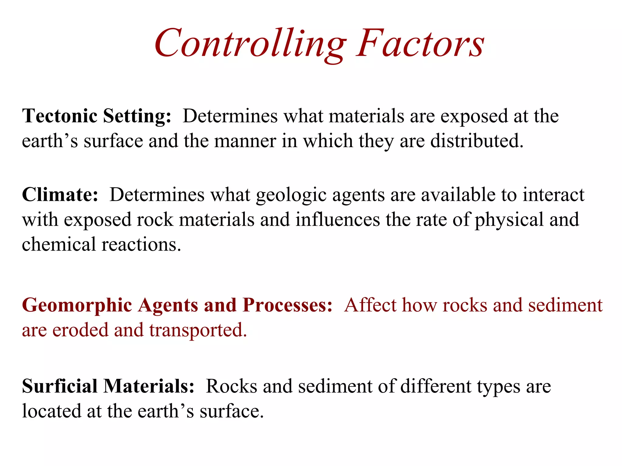 Controlling Factors
Geomorphic Agents and Processes: Affect how rocks and sediment
are eroded and transported.
Surficial Materials: Rocks and sediment of different types are
located at the earth’s surface.
Tectonic Setting: Determines what materials are exposed at the
earth’s surface and the manner in which they are distributed.
Climate: Determines what geologic agents are available to interact
with exposed rock materials and influences the rate of physical and
chemical reactions.
 