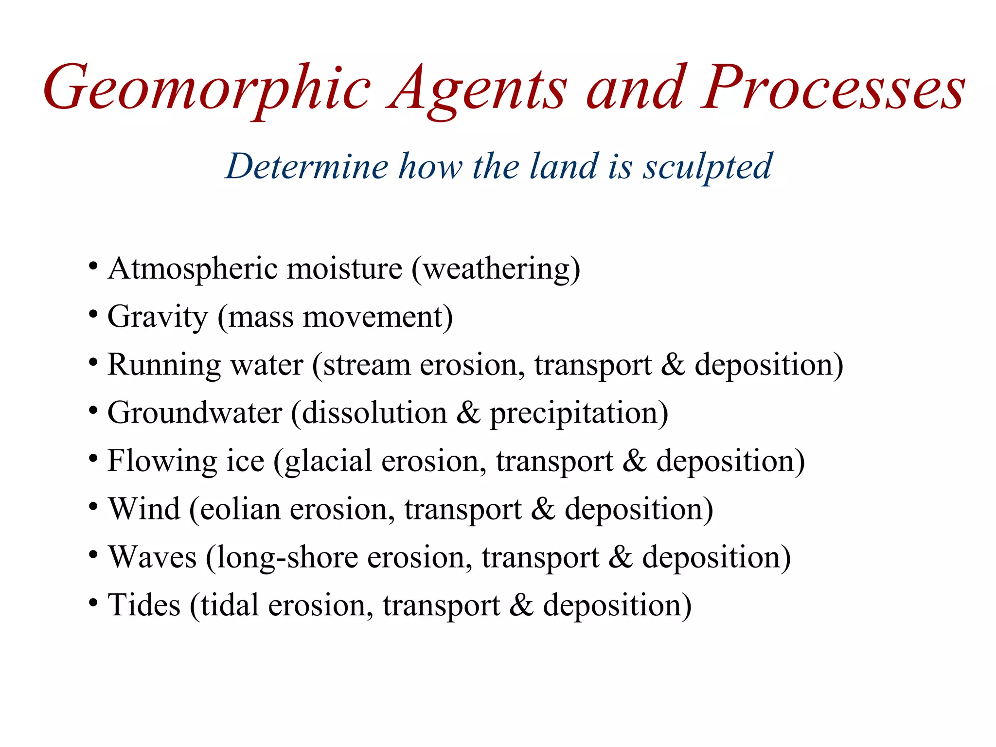 Geomorphic Agents and Processes
• Atmospheric moisture (weathering)
• Gravity (mass movement)
• Running water (stream erosion, transport & deposition)
• Groundwater (dissolution & precipitation)
• Flowing ice (glacial erosion, transport & deposition)
• Wind (eolian erosion, transport & deposition)
• Waves (long-shore erosion, transport & deposition)
• Tides (tidal erosion, transport & deposition)
Determine how the land is sculpted
 