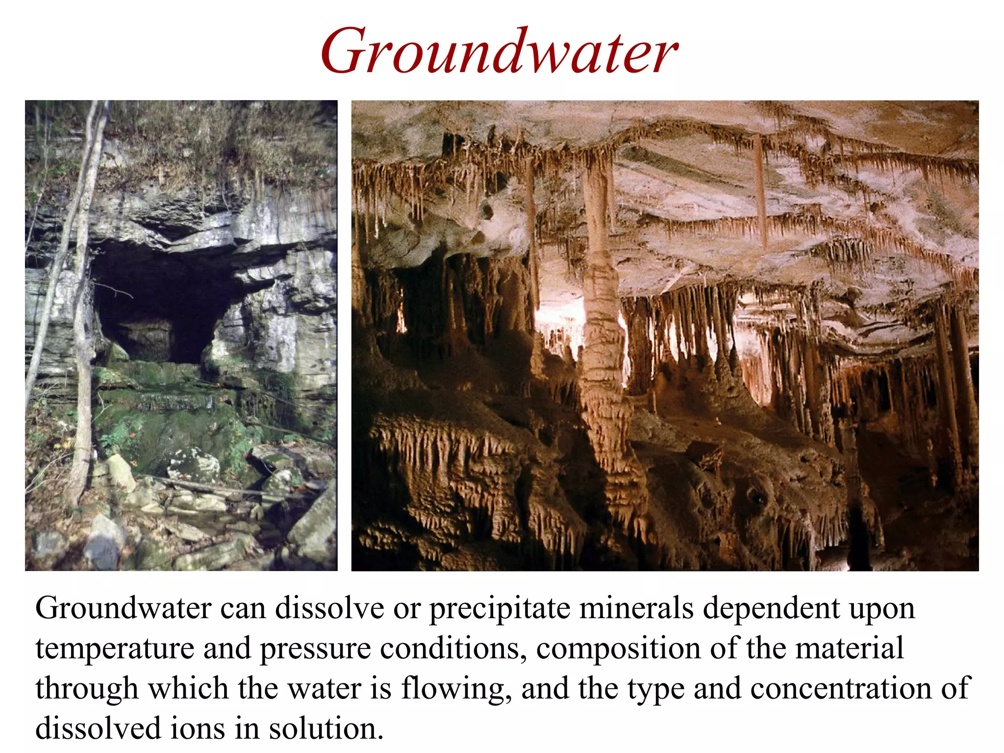 Groundwater
Groundwater can dissolve or precipitate minerals dependent upon
temperature and pressure conditions, composition of the material
through which the water is flowing, and the type and concentration of
dissolved ions in solution.
 