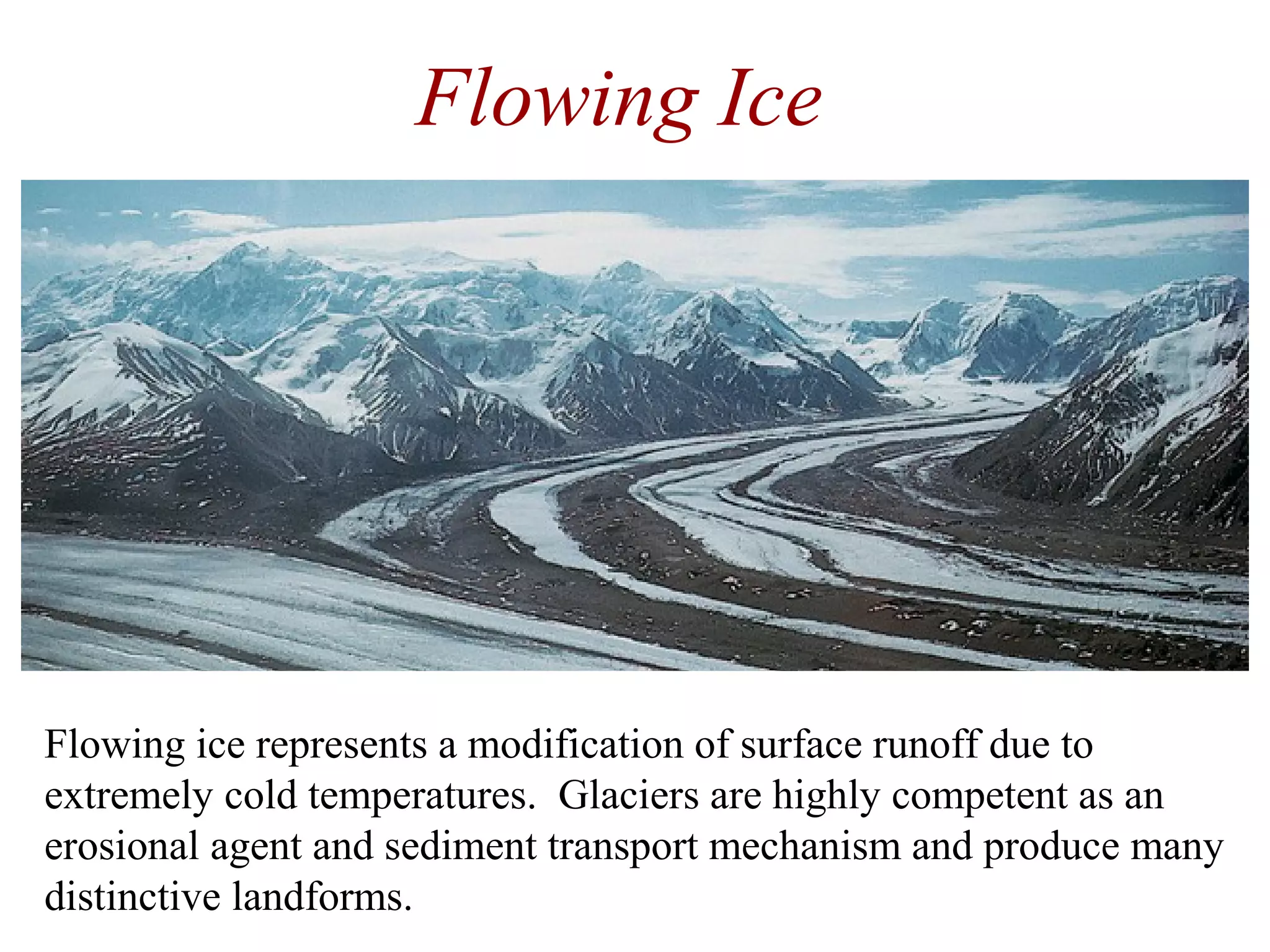 Flowing Ice
Flowing ice represents a modification of surface runoff due to
extremely cold temperatures. Glaciers are highly competent as an
erosional agent and sediment transport mechanism and produce many
distinctive landforms.
 