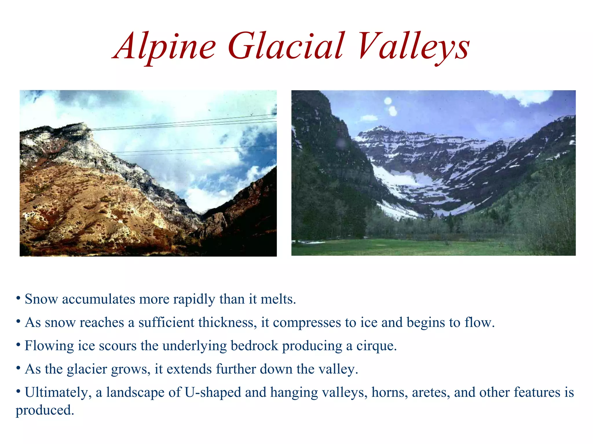 • Snow accumulates more rapidly than it melts.
• As snow reaches a sufficient thickness, it compresses to ice and begins to flow.
• Flowing ice scours the underlying bedrock producing a cirque.
• As the glacier grows, it extends further down the valley.
• Ultimately, a landscape of U-shaped and hanging valleys, horns, aretes, and other features is
produced.
Alpine Glacial Valleys
 