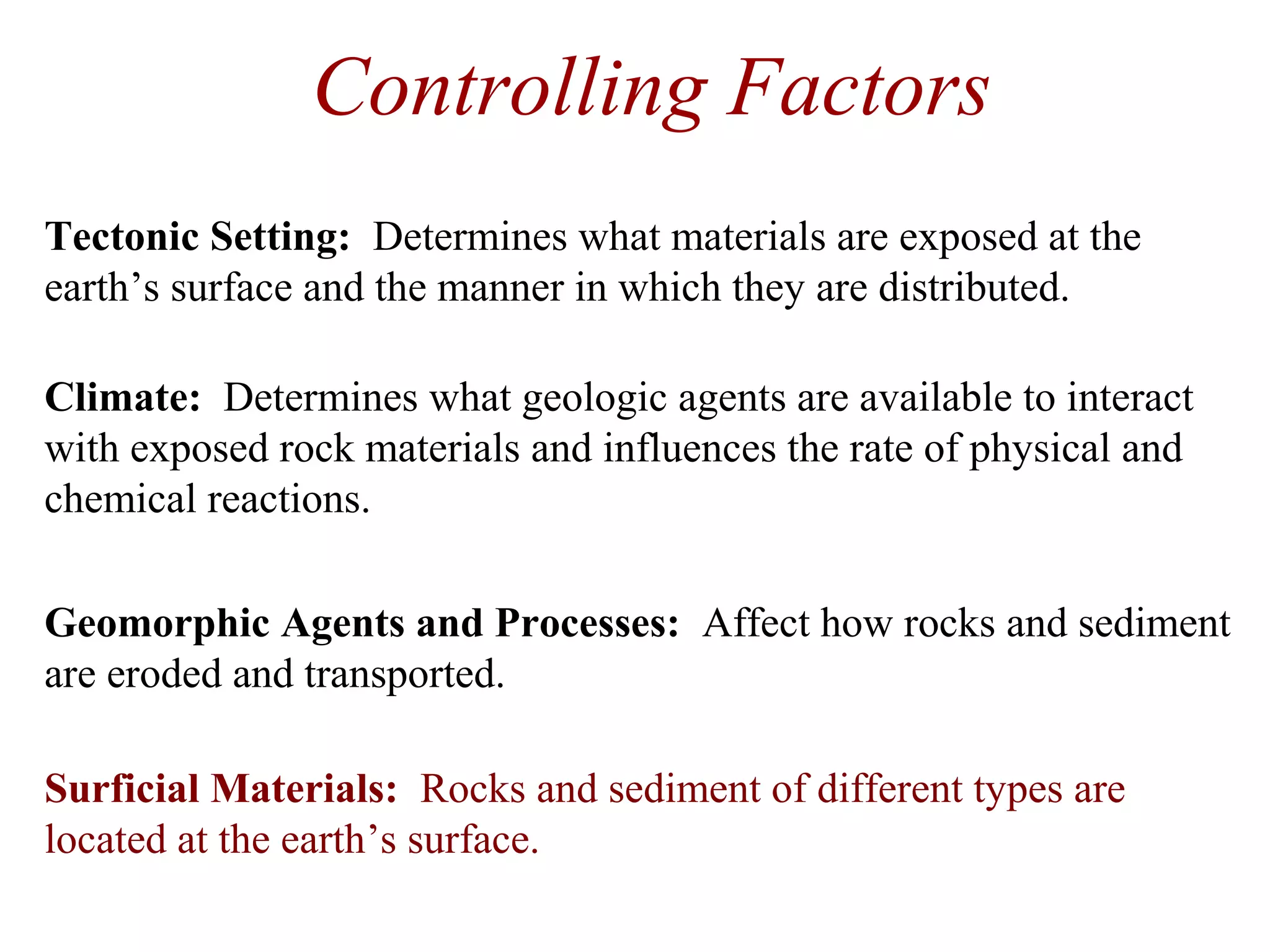 Controlling Factors
Geomorphic Agents and Processes: Affect how rocks and sediment
are eroded and transported.
Surficial Materials: Rocks and sediment of different types are
located at the earth’s surface.
Tectonic Setting: Determines what materials are exposed at the
earth’s surface and the manner in which they are distributed.
Climate: Determines what geologic agents are available to interact
with exposed rock materials and influences the rate of physical and
chemical reactions.
 
