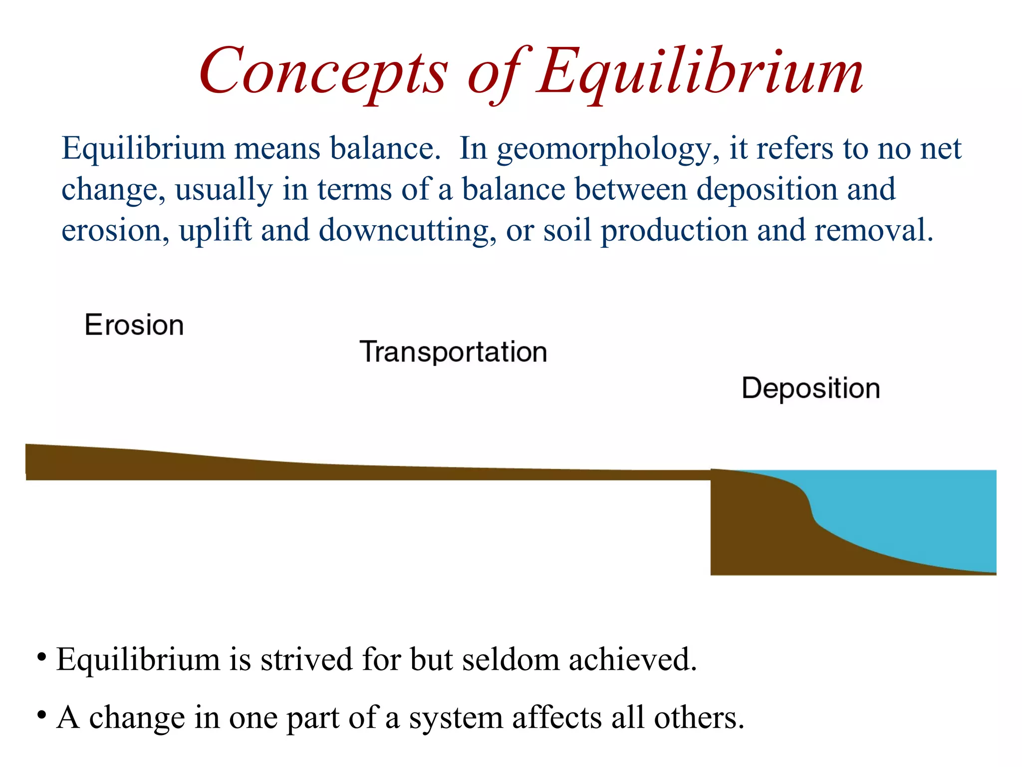 Concepts of Equilibrium
Equilibrium means balance. In geomorphology, it refers to no net
change, usually in terms of a balance between deposition and
erosion, uplift and downcutting, or soil production and removal.
• Equilibrium is strived for but seldom achieved.
• A change in one part of a system affects all others.
 