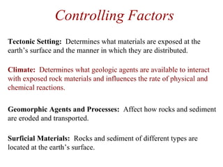 Controlling Factors
Geomorphic Agents and Processes: Affect how rocks and sediment
are eroded and transported.
Surficial Materials: Rocks and sediment of different types are
located at the earth’s surface.
Tectonic Setting: Determines what materials are exposed at the
earth’s surface and the manner in which they are distributed.
Climate: Determines what geologic agents are available to interact
with exposed rock materials and influences the rate of physical and
chemical reactions.
 