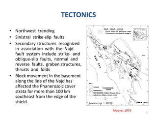 TECTONICS
• Northwest trending
• Sinistral strike-slip faults
• Secondary structures recognized
in association with the Najd
fault system include strike- and
oblique-slip faults, normal and
reverse faults, graben structures,
thrusts and folds
• Block movement in the basement
along the line of the Najd has
affected the Phanerozoic cover
strata for more than 100 km
southeast from the edge of the
shield.
5
Moore, 1979
 