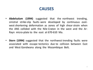 CAUSES
• Abdelsalam (1994) suggested that the northwest trending,
sinistral strike-slip faults were developed by continuous east-
west shortening deformation as zones of high shear strain when
the ANS collided with the Nile Craton in the west and the Ar-
Rayn micro-plate to the east at 670-610 Ma.
• Stern (1994) suggested that the northwest trending faults were
associated with escape tectonics due to collision between East
and West Gondwana along the Mozambique Belt.
7
 