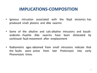 IMPLICATIONS-COMPOSITION
• Igneous intrustion associated with the Najd tectonics has
produced small plutons and dike swarms
• Some of the alkaline and calc-alkaline intrusions and basalt-
andesite- rhyolite dike swarms have been dislocated by
continued fault movement after emplacement
• Radiometric ages obtained from small intrusions indicate that
the faults were active from late Proterozoic into early
Phanerozoic times
8
 