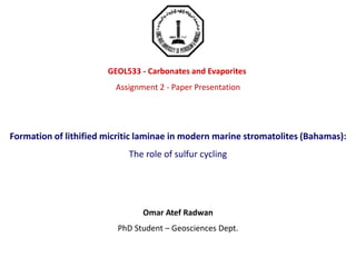 GEOL533 - Carbonates and Evaporites
Assignment 2 - Paper Presentation
Formation of lithified micritic laminae in modern marine stromatolites (Bahamas):
The role of sulfur cycling
Omar Atef Radwan
PhD Student – Geosciences Dept.
 