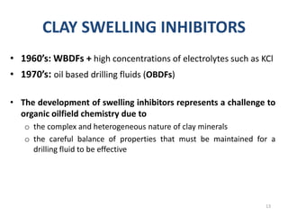CLAY SWELLING INHIBITORS
• 1960’s: WBDFs + high concentrations of electrolytes such as KCl
• 1970’s: oil based drilling fluids (OBDFs)
• The development of swelling inhibitors represents a challenge to
organic oilfield chemistry due to
o the complex and heterogeneous nature of clay minerals
o the careful balance of properties that must be maintained for a
drilling fluid to be effective
13
 