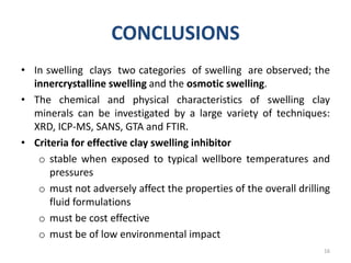 CONCLUSIONS
• In swelling clays two categories of swelling are observed; the
innercrystalline swelling and the osmotic swelling.
• The chemical and physical characteristics of swelling clay
minerals can be investigated by a large variety of techniques:
XRD, ICP-MS, SANS, GTA and FTIR.
• Criteria for effective clay swelling inhibitor
o stable when exposed to typical wellbore temperatures and
pressures
o must not adversely affect the properties of the overall drilling
fluid formulations
o must be cost effective
o must be of low environmental impact
16
 