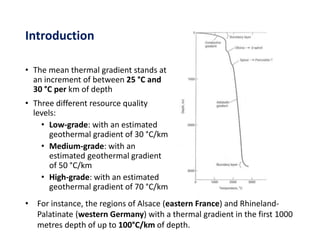 Introduction
• The mean thermal gradient stands at
an increment of between 25 °C and
30 °C per km of depth
• Three different resource quality
levels:
• Low-grade: with an estimated
geothermal gradient of 30 °C/km
• Medium-grade: with an
estimated geothermal gradient
of 50 °C/km
• High-grade: with an estimated
geothermal gradient of 70 °C/km
• For instance, the regions of Alsace (eastern France) and Rhineland-
Palatinate (western Germany) with a thermal gradient in the first 1000
metres depth of up to 100°C/km of depth.
 