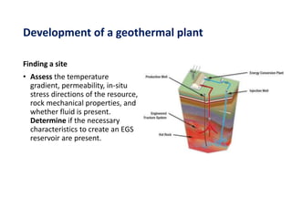Development of a geothermal plant
Finding a site
• Assess the temperature
gradient, permeability, in-situ
stress directions of the resource,
rock mechanical properties, and
whether fluid is present.
Determine if the necessary
characteristics to create an EGS
reservoir are present.
 