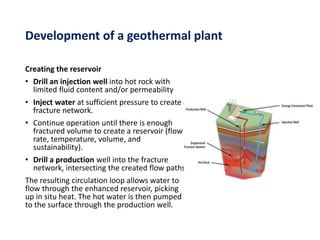 Creating the reservoir
• Drill an injection well into hot rock with
limited fluid content and/or permeability
• Inject water at sufficient pressure to create a
fracture network.
• Continue operation until there is enough
fractured volume to create a reservoir (flow
rate, temperature, volume, and
sustainability).
• Drill a production well into the fracture
network, intersecting the created flow paths.
The resulting circulation loop allows water to
flow through the enhanced reservoir, picking
up in situ heat. The hot water is then pumped
to the surface through the production well.
Development of a geothermal plant
 